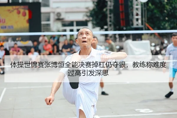 体操世锦赛张博恒全能决赛掉杠仍夺银，教练称难度过高引发深思